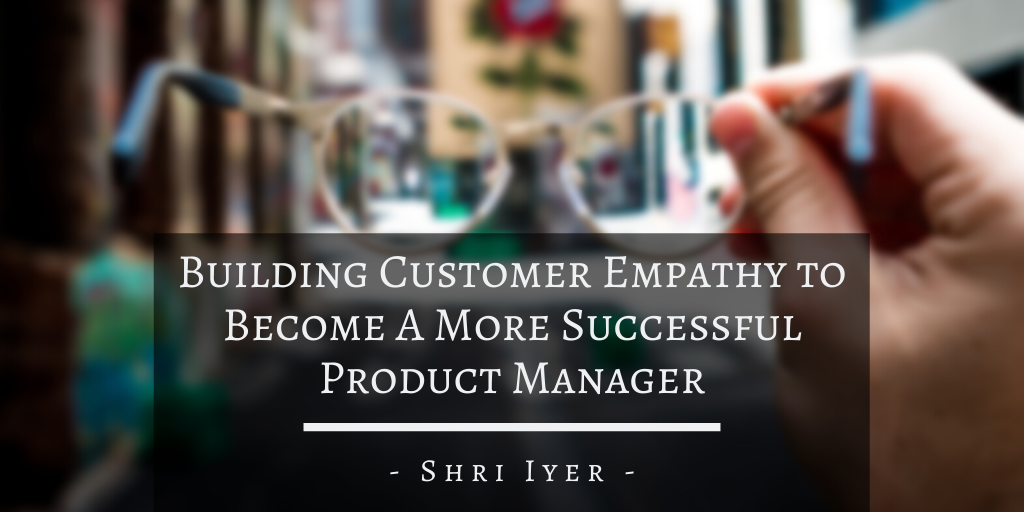 Shri Iyer San Francisco Building Customer Empathy To Become A More Successful Product Manager